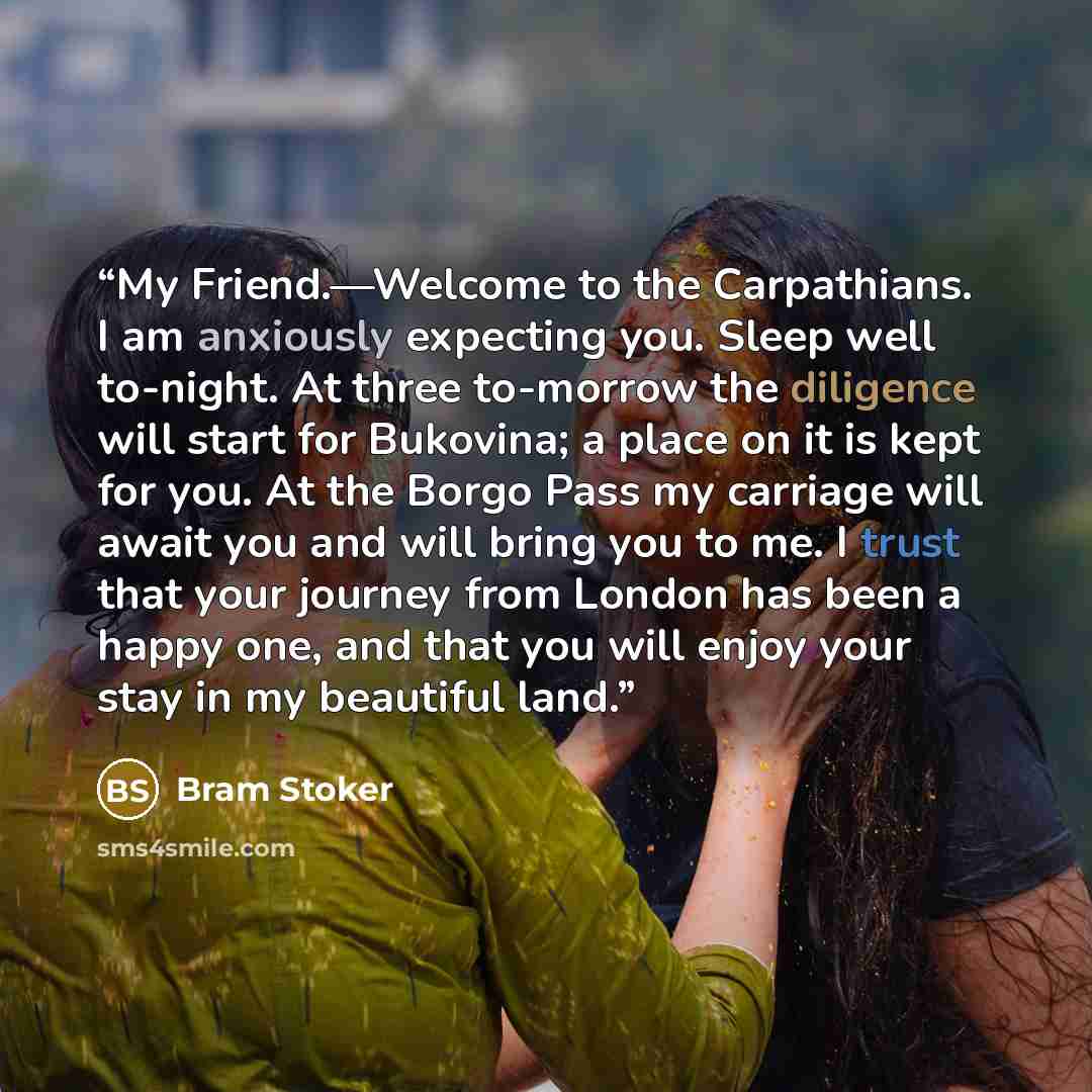 “My Friend.—Welcome to the Carpathians. I am anxiously expecting you. Sleep well to-night. At three to-morrow the diligence will start for Bukovina; a place on it is kept for you. At the Borgo Pass my carriage will await you and will bring you to me. I trust that your journey from London has been a…” quote by Bram Stoker