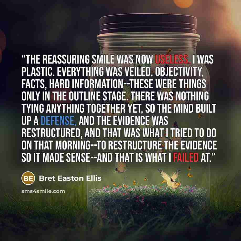 “The reassuring smile was now useless. I was plastic. Everything was veiled. Objectivity, facts, hard information--these were things only in the outline stage. There was nothing tying anything together yet, so the mind built up a defense, and the evidence was restructured, and that was what I tried…” quote by Bret Easton Ellis