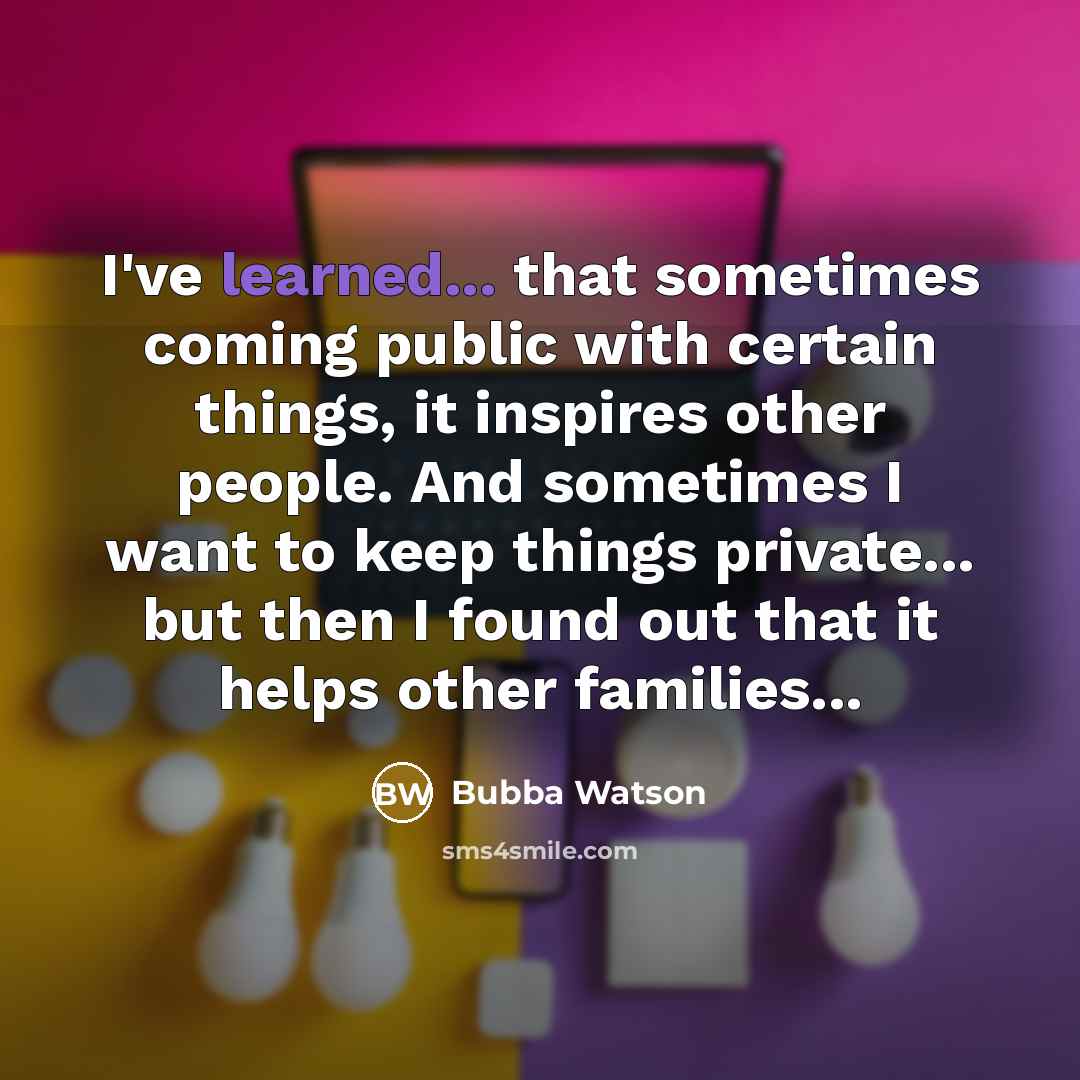 “I've learned... that sometimes coming public with certain things, it inspires other people. And sometimes I want to keep things private... but then I found out that it helps other families...” quote by Bubba Watson