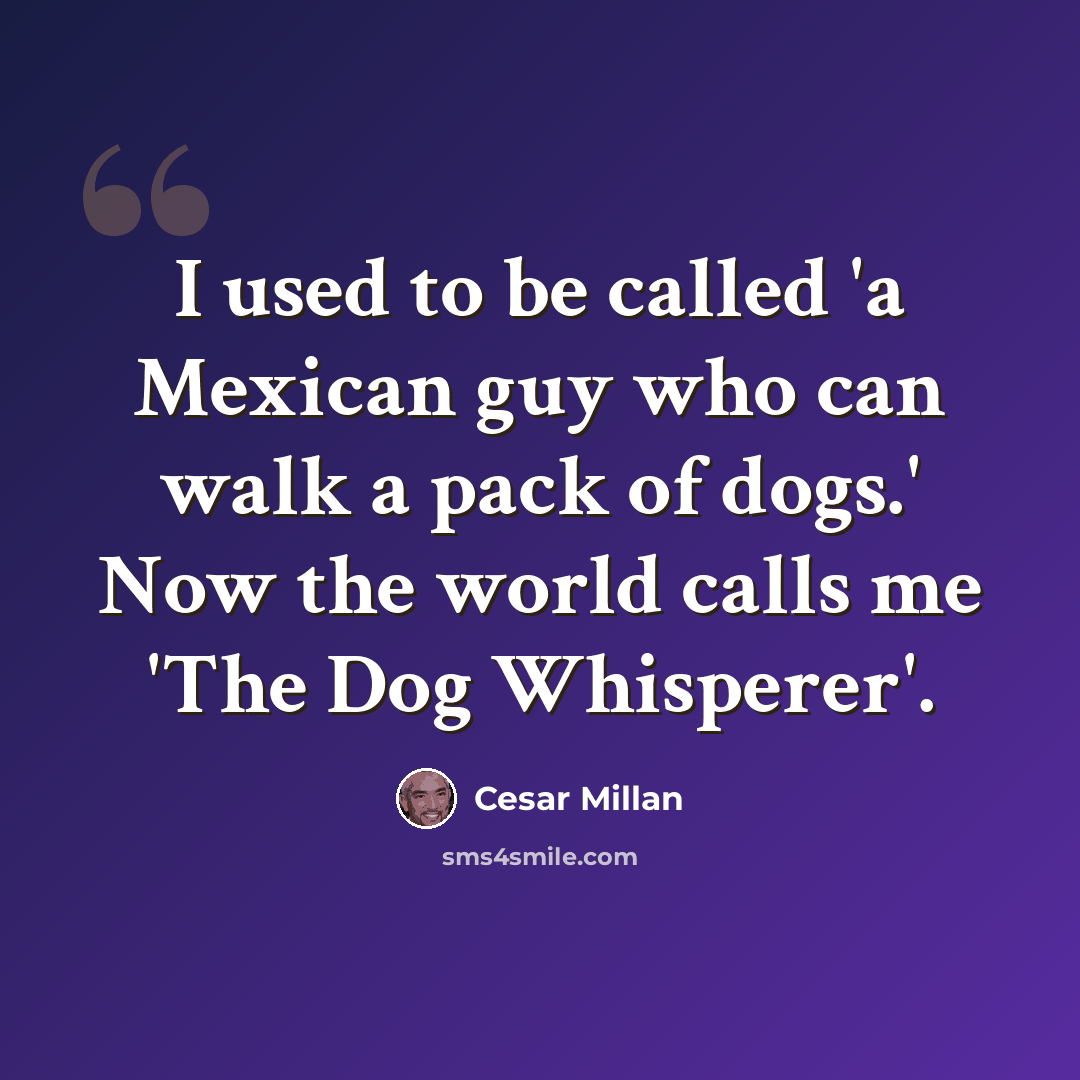 “I used to be called 'a Mexican guy who can walk a pack of dogs.' Now the world calls me 'The Dog Whisperer'.” quote by Cesar Millan