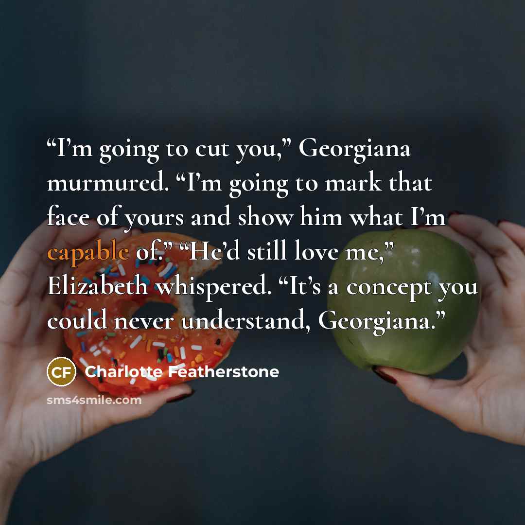 “I’m going to cut you,” Georgiana murmured. “I’m going to mark that face of yours and show him what I’m capable of.” “He’d still love me,” Elizabeth whispered. “It’s a concept you could never understand, Georgiana.” quote by Charlotte Featherstone