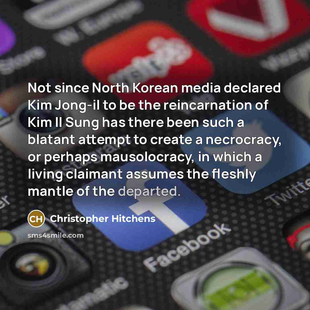 “Not since North Korean media declared Kim Jong-il to be the reincarnation of Kim Il Sung has there been such a blatant attempt to create a necrocracy, or perhaps mausolocracy, in which a living claimant assumes the fleshly mantle of the departed.” quote by Christopher Hitchens