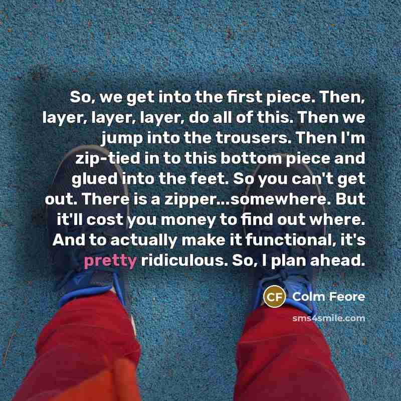 “So, we get into the first piece. Then, layer, layer, layer, do all of this. Then we jump into the trousers. Then I'm zip-tied in to this bottom piece and glued into the feet. So you can't get out. There is a zipper...somewhere. But it'll cost you money to find out where. And to actually make it…” quote by Colm Feore