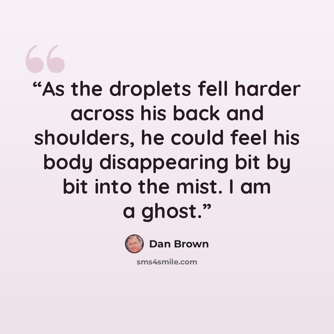 “As the droplets fell harder across his back and shoulders, he could feel his body disappearing bit by bit into the mist. I am a ghost.” quote by Dan Brown