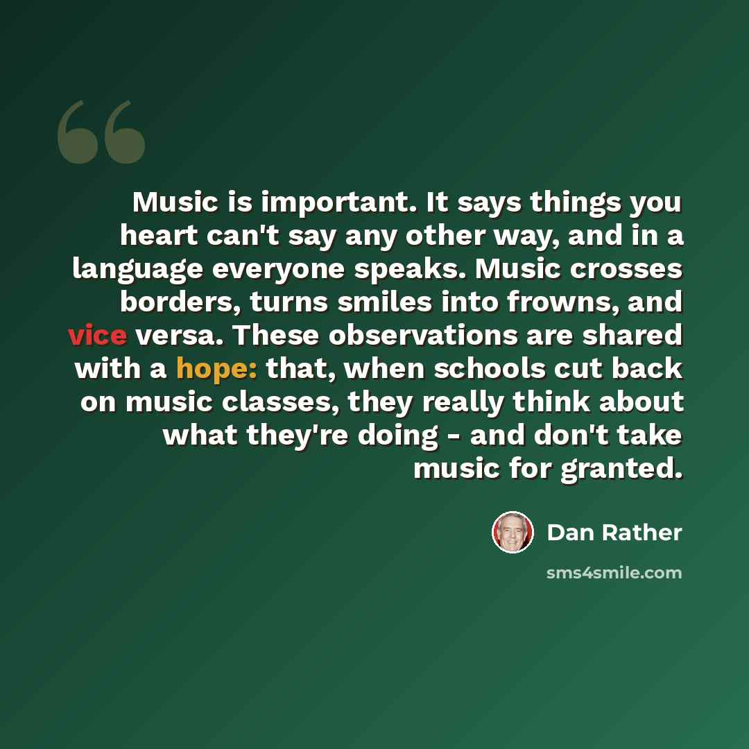 “Music is important. It says things you heart can't say any other way, and in a language everyone speaks. Music crosses borders, turns smiles into frowns, and vice versa. These observations are shared with a hope: that, when schools cut back on music classes, they really think about what they're…” quote by Dan Rather