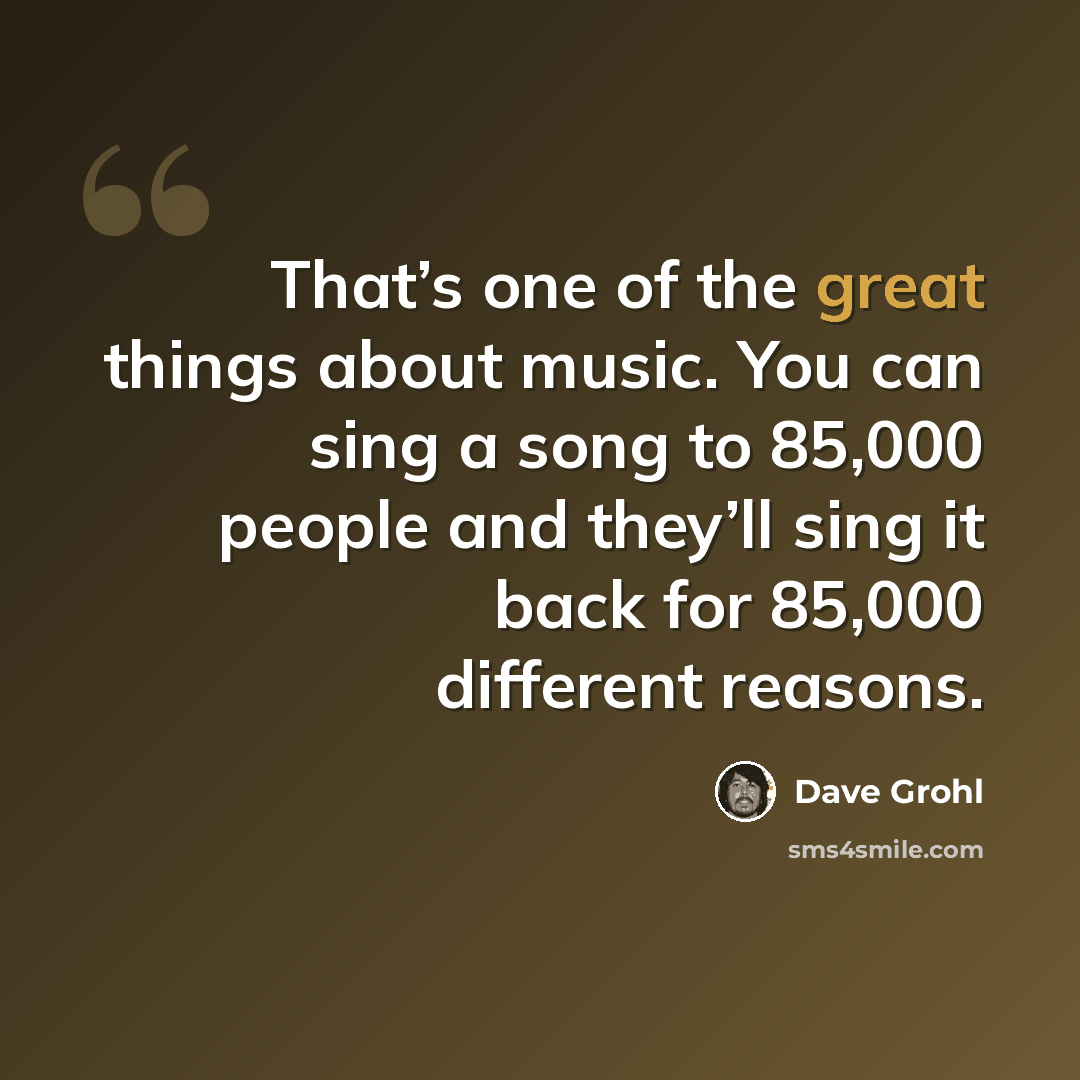 “That’s one of the great things about music. You can sing a song to 85,000 people and they’ll sing it back for 85,000 different reasons.” quote by Dave Grohl