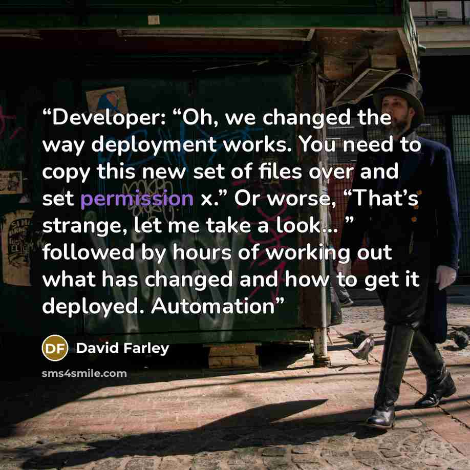 “Developer: “Oh, we changed the way deployment works. You need to copy this new set of files over and set permission x.” Or worse, “That’s strange, let me take a look... ” followed by hours of working out what has changed and how to get it deployed. Automation” quote by David Farley