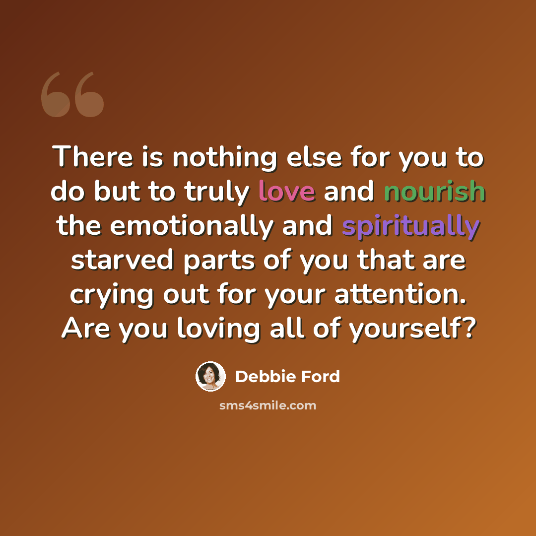 “There is nothing else for you to do but to truly love and nourish the emotionally and spiritually starved parts of you that are crying out for your attention. Are you loving all of yourself?” quote by Debbie Ford