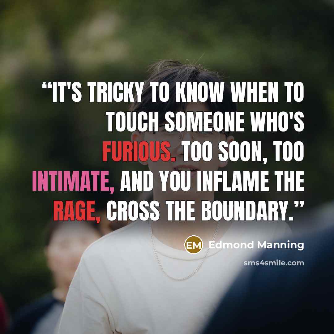 “It's tricky to know when to touch someone who's furious. Too soon, too intimate, and you inflame the rage, cross the boundary.” quote by Edmond Manning