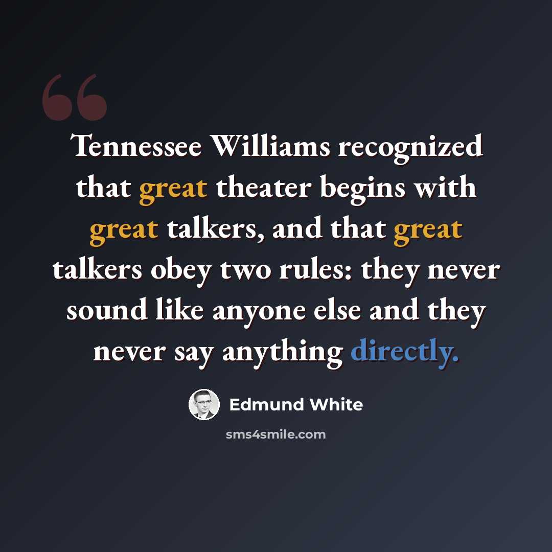 “Tennessee Williams recognized that great theater begins with great talkers, and that great talkers obey two rules: they never sound like anyone else and they never say anything directly.” quote by Edmund White