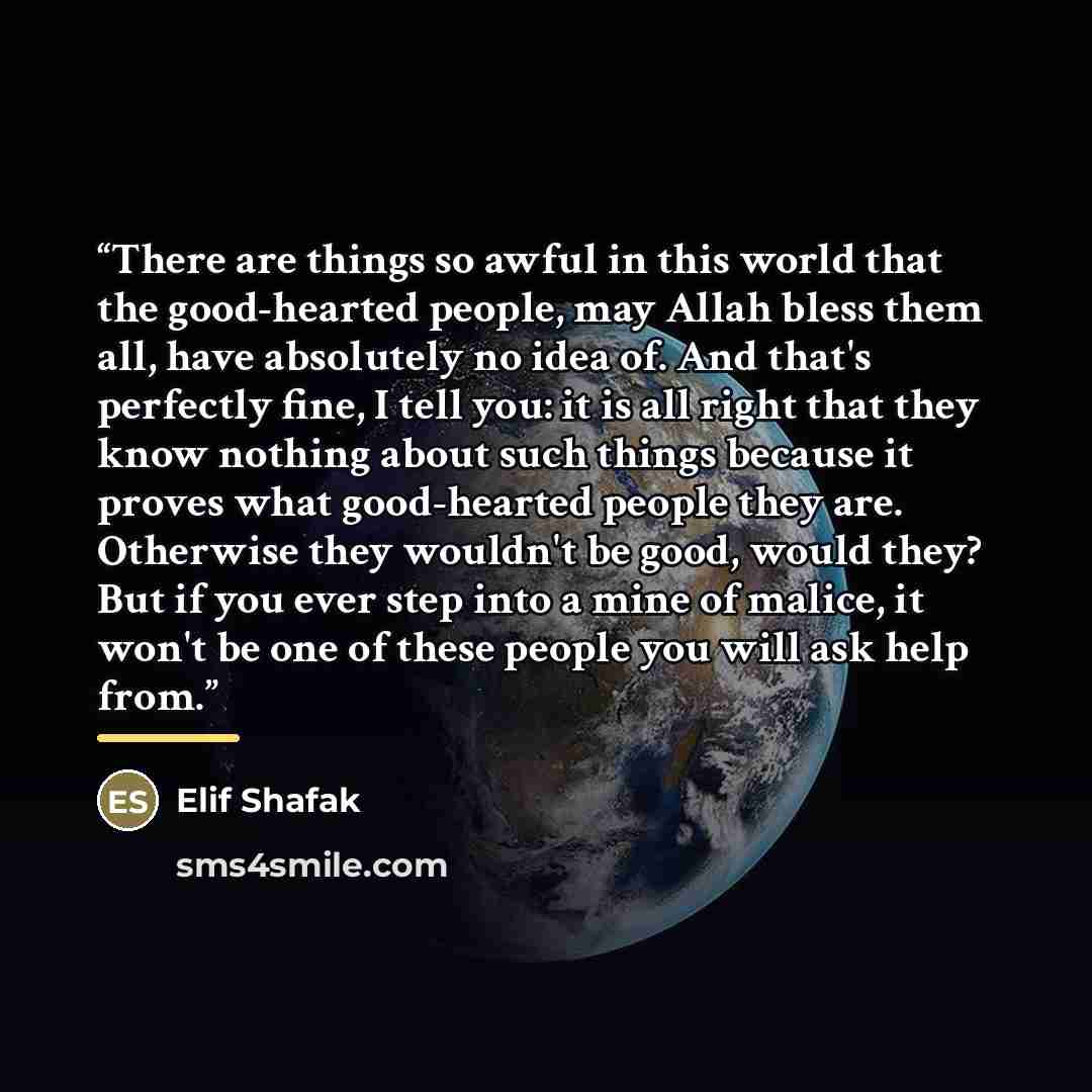 “There are things so awful in this world that the good-hearted people, may Allah bless them all, have absolutely no idea of. And that's perfectly fine, I tell you: it is all right that they know nothing about such things because it proves what good-hearted people they are. Otherwise they wouldn't…” quote by Elif Shafak
