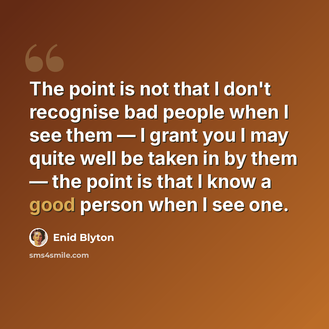 “The point is not that I don't recognise bad people when I see them — I grant you I may quite well be taken in by them — the point is that I know a good person when I see one.” quote by Enid Blyton
