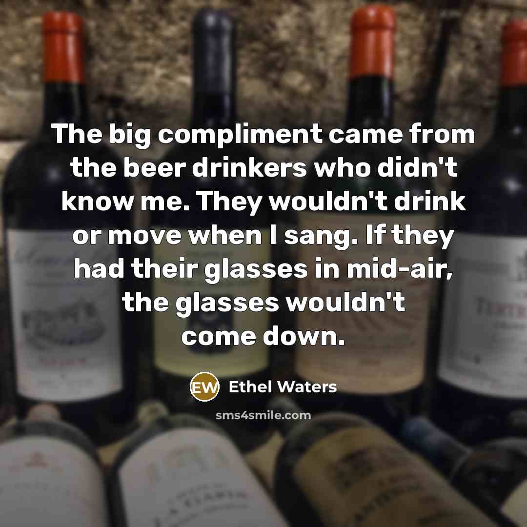 “The big compliment came from the beer drinkers who didn't know me. They wouldn't drink or move when I sang. If they had their glasses in mid-air, the glasses wouldn't come down.” quote by Ethel Waters