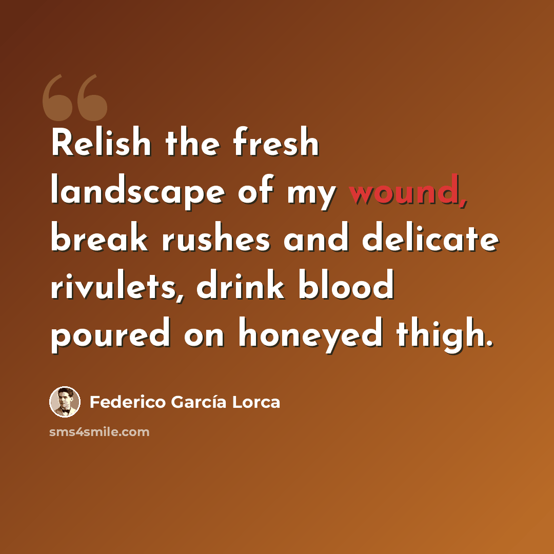“Relish the fresh landscape of my wound, break rushes and delicate rivulets, drink blood poured on honeyed thigh.” quote by Federico Garcia Lorca