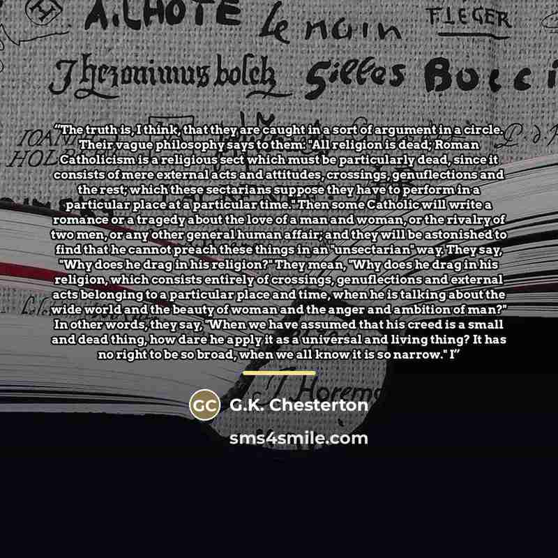 “The truth is, I think, that they are caught in a sort of argument in a circle. Their vague philosophy says to them: "All religion is dead; Roman Catholicism is a religious sect which must be particularly dead, since it consists of mere external acts and attitudes, crossings, genuflections and the…” quote by G.K. Chesterton