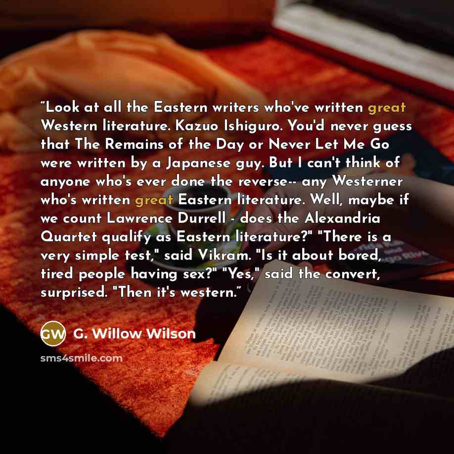 “Look at all the Eastern writers who've written great Western literature. Kazuo Ishiguro. You'd never guess that The Remains of the Day or Never Let Me Go were written by a Japanese guy. But I can't think of anyone who's ever done the reverse-- any Westerner who's written great Eastern literature…” quote by G. Willow Wilson