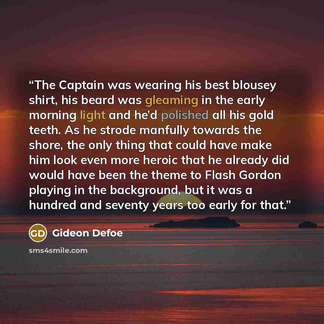 “The Captain was wearing his best blousey shirt, his beard was gleaming in the early morning light and he’d polished all his gold teeth. As he strode manfully towards the shore, the only thing that could have make him look even more heroic that he already did would have been the theme to Flash…” quote by Gideon Defoe