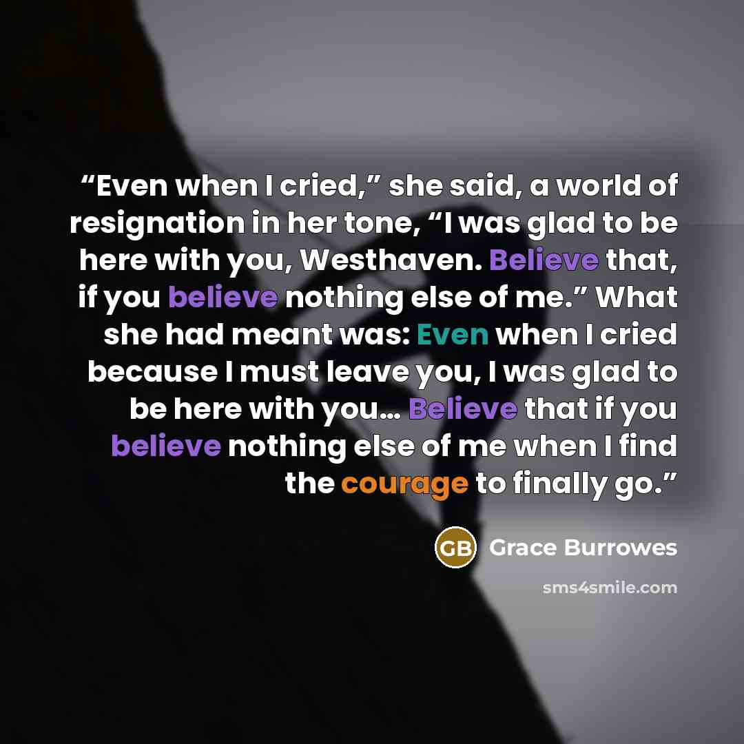 “Even when I cried,” she said, a world of resignation in her tone, “I was glad to be here with you, Westhaven. Believe that, if you believe nothing else of me.” What she had meant was: Even when I cried because I must leave you, I was glad to be here with you… Believe that if you believe nothing…” quote by Grace Burrowes