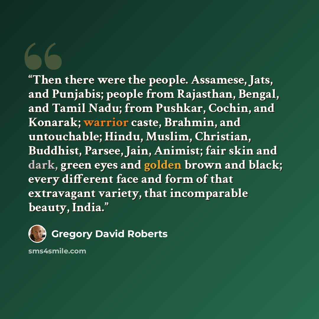 “Then there were the people. Assamese, Jats, and Punjabis; people from Rajasthan, Bengal, and Tamil Nadu; from Pushkar, Cochin, and Konarak; warrior caste, Brahmin, and untouchable; Hindu, Muslim, Christian, Buddhist, Parsee, Jain, Animist; fair skin and dark, green eyes and golden brown and black…” quote by Gregory David Roberts