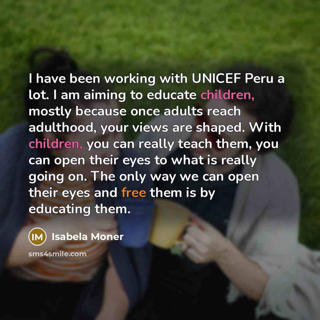 “I have been working with UNICEF Peru a lot. I am aiming to educate children, mostly because once adults reach adulthood, your views are shaped. With children, you can really teach them, you can open their eyes to what is really going on. The only way we can open their eyes and free them is by…” quote by Isabela Moner