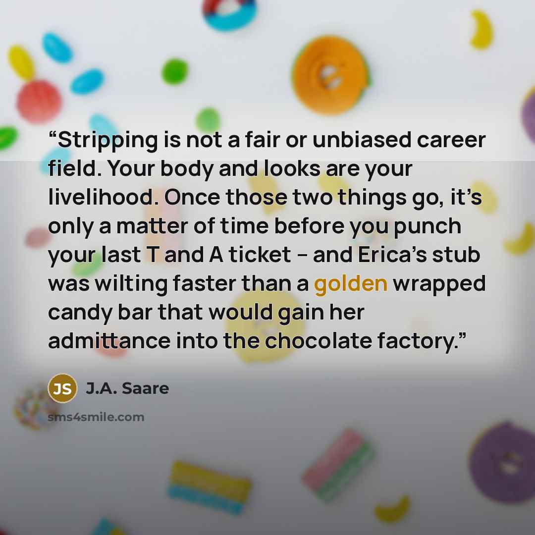 “Stripping is not a fair or unbiased career field. Your body and looks are your livelihood. Once those two things go, it’s only a matter of time before you punch your last T and A ticket – and Erica’s stub was wilting faster than a golden wrapped candy bar that would gain her admittance into the…” quote by J.A. Saare