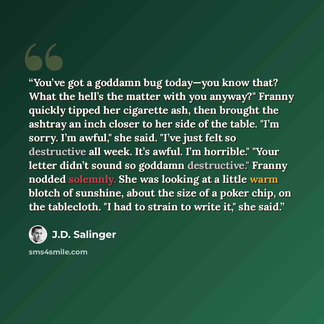“You’ve got a goddamn bug today—you know that? What the hell’s the matter with you anyway?" Franny quickly tipped her cigarette ash, then brought the ashtray an inch closer to her side of the table. "I’m sorry. I’m awful," she said. "I’ve just felt so destructive all week. It’s awful. I’m…” quote by J.D. Salinger