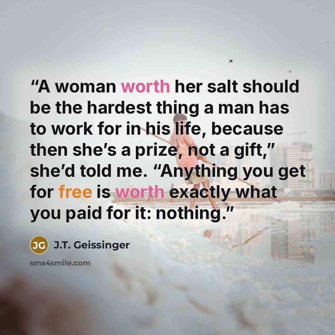 “A woman worth her salt should be the hardest thing a man has to work for in his life, because then she’s a prize, not a gift,” she’d told me. “Anything you get for free is worth exactly what you paid for it: nothing.” quote by J.T. Geissinger