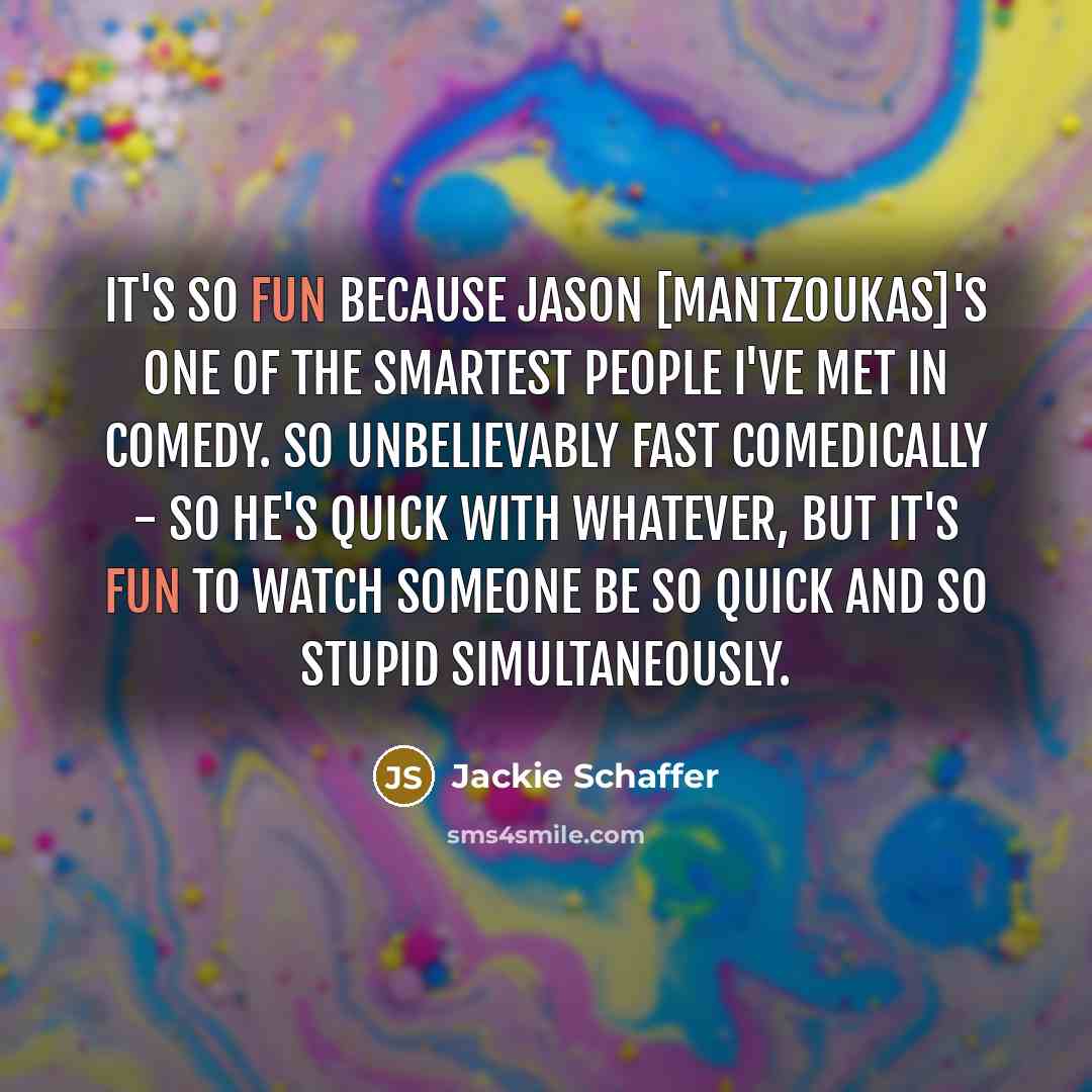 “It's so fun because Jason [Mantzoukas]'s one of the smartest people I've met in comedy. So unbelievably fast comedically - so he's quick with whatever, but it's fun to watch someone be so quick and so stupid simultaneously.” quote by Jackie Schaffer