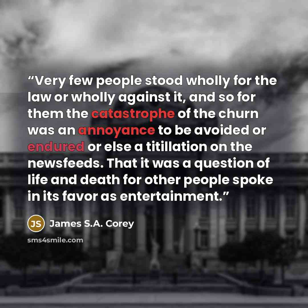 “Very few people stood wholly for the law or wholly against it, and so for them the catastrophe of the churn was an annoyance to be avoided or endured or else a titillation on the newsfeeds. That it was a question of life and death for other people spoke in its favor as entertainment.” quote by James S.A. Corey