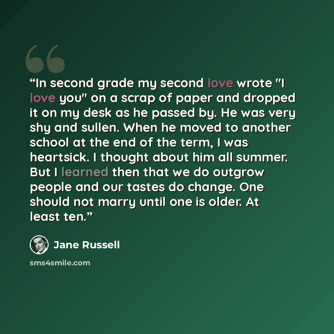 “In second grade my second love wrote "I love you" on a scrap of paper and dropped it on my desk as he passed by. He was very shy and sullen. When he moved to another school at the end of the term, I was heartsick. I thought about him all summer. But I learned then that we do outgrow people and our…” quote by Jane Russell