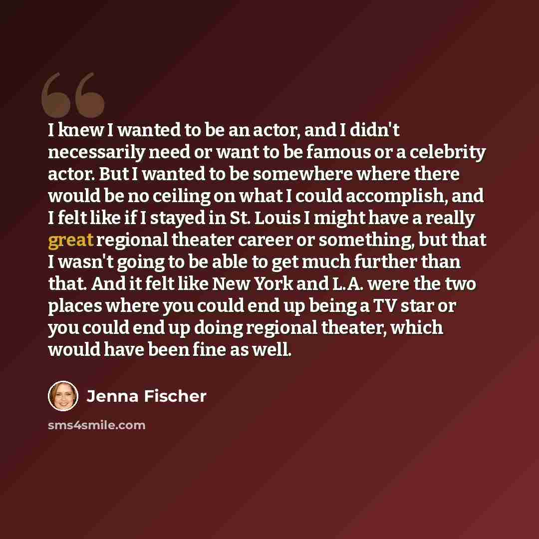 “I knew I wanted to be an actor, and I didn't necessarily need or want to be famous or a celebrity actor. But I wanted to be somewhere where there would be no ceiling on what I could accomplish, and I felt like if I stayed in St. Louis I might have a really great regional theater career or…” quote by Jenna Fischer