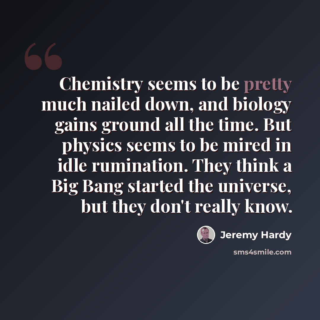 “Chemistry seems to be pretty much nailed down, and biology gains ground all the time. But physics seems to be mired in idle rumination. They think a Big Bang started the universe, but they don't really know.” quote by Jeremy Hardy