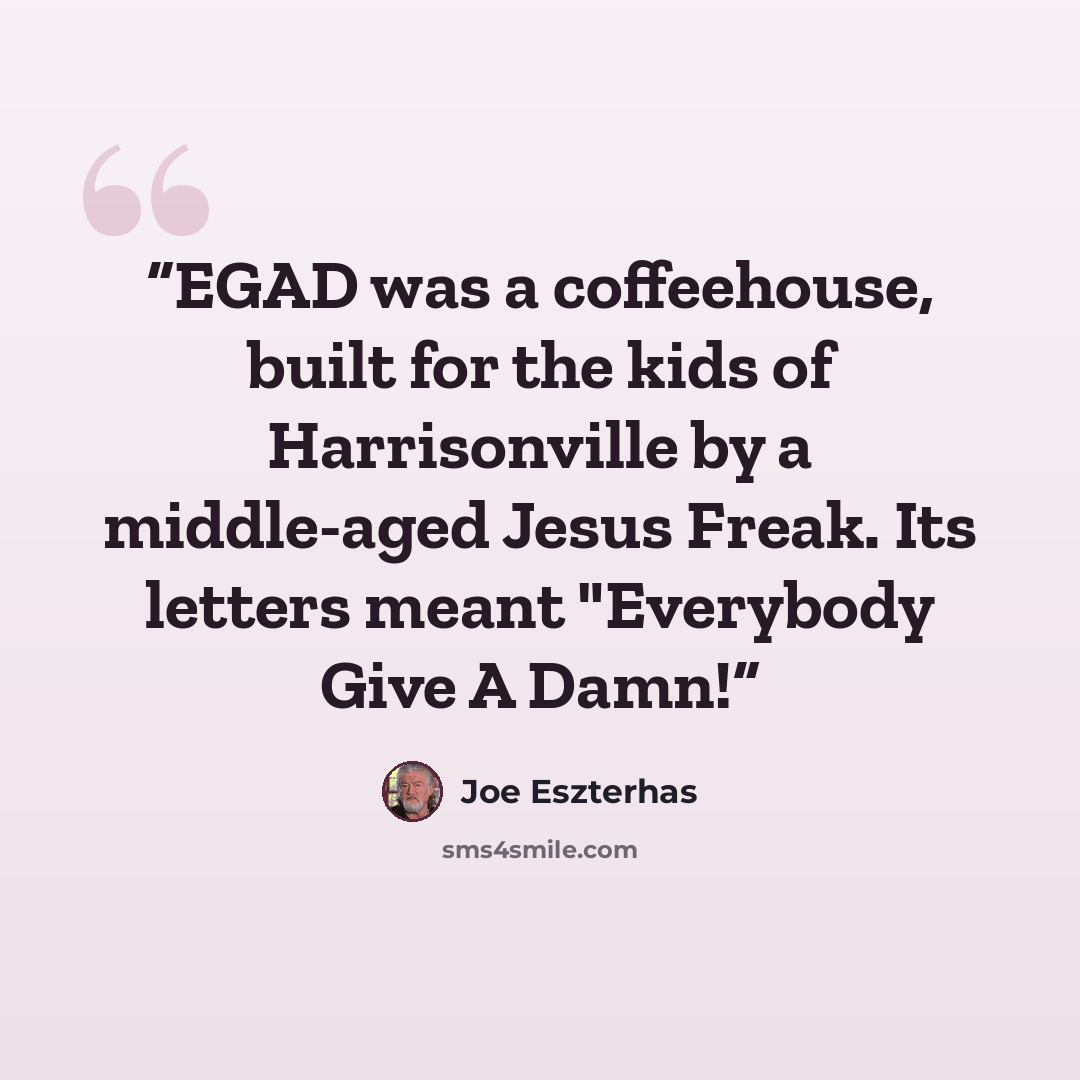 “EGAD was a coffeehouse, built for the kids of Harrisonville by a middle-aged Jesus Freak. Its letters meant "Everybody Give A Damn!” quote by Joe Eszterhas