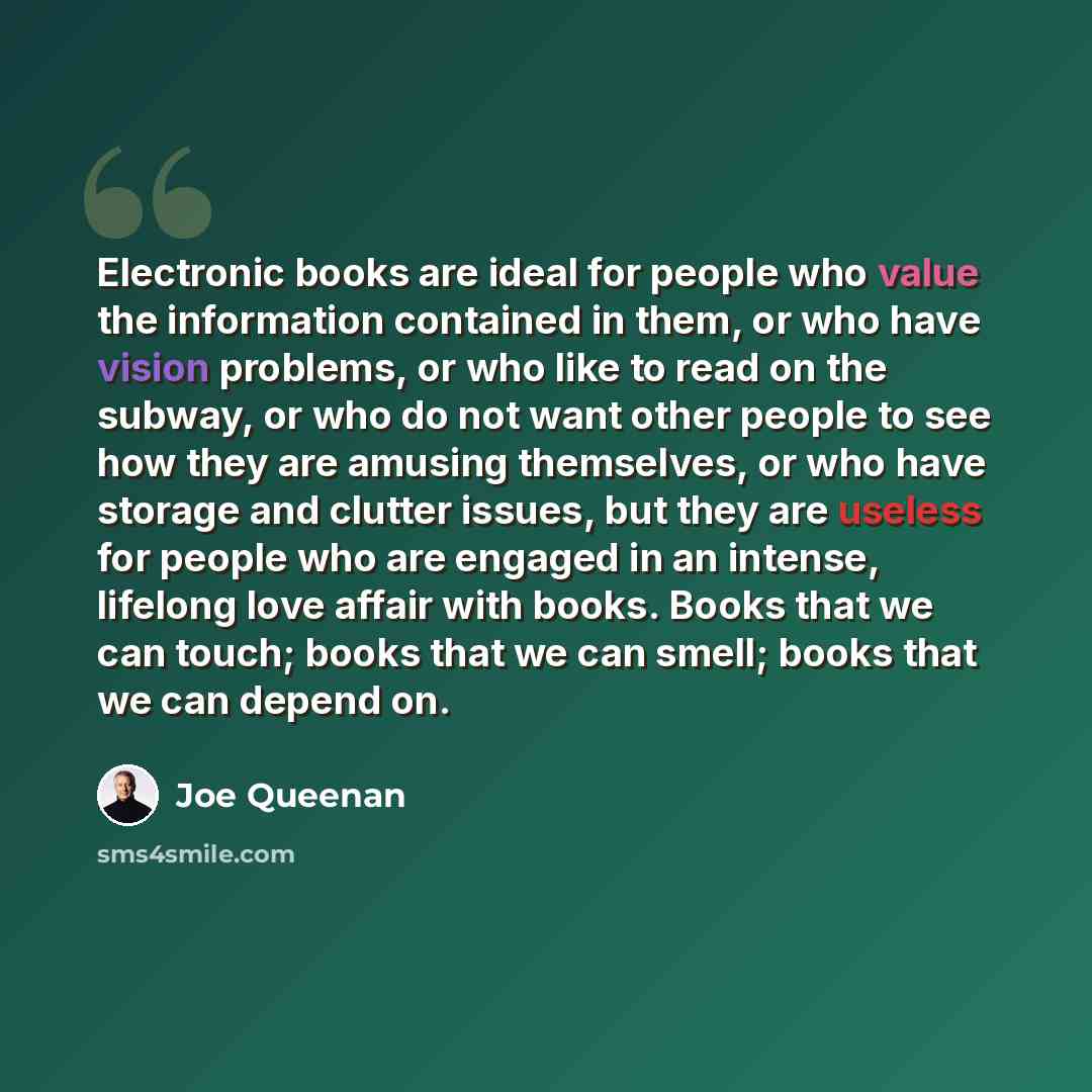 “Electronic books are ideal for people who value the information contained in them, or who have vision problems, or who like to read on the subway, or who do not want other people to see how they are amusing themselves, or who have storage and clutter issues, but they are useless for people who are…” quote by Joe Queenan