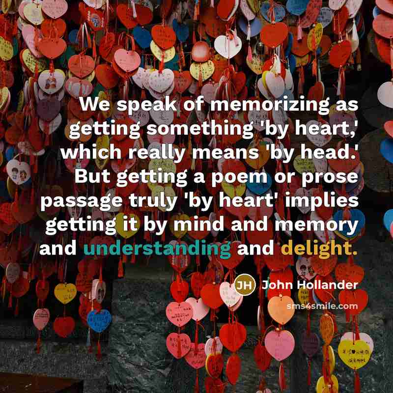 “We speak of memorizing as getting something 'by heart,' which really means 'by head.' But getting a poem or prose passage truly 'by heart' implies getting it by mind and memory and understanding and delight.” quote by John Hollander