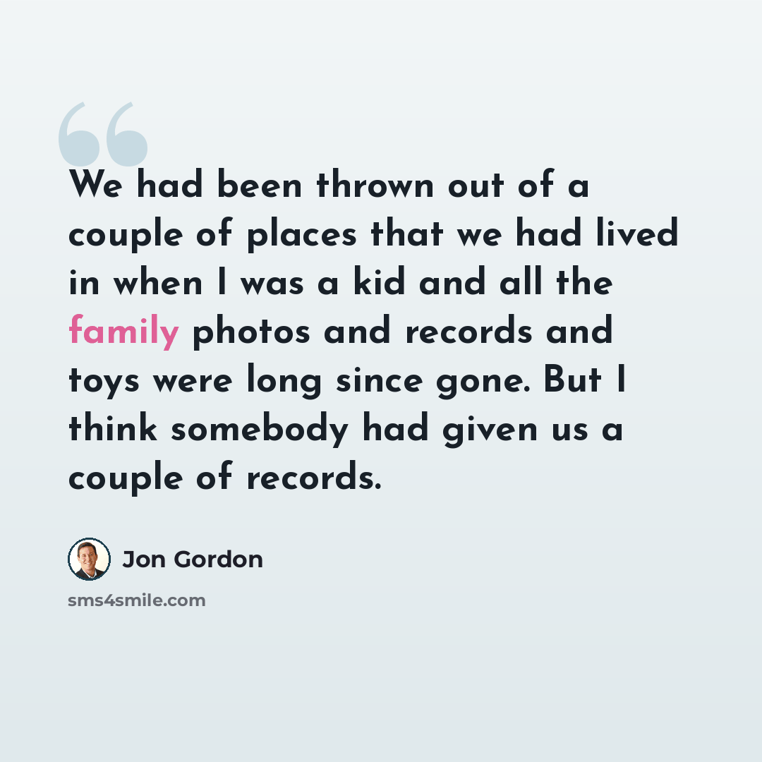 “We had been thrown out of a couple of places that we had lived in when I was a kid and all the family photos and records and toys were long since gone. But I think somebody had given us a couple of records.” quote by Jon Gordon