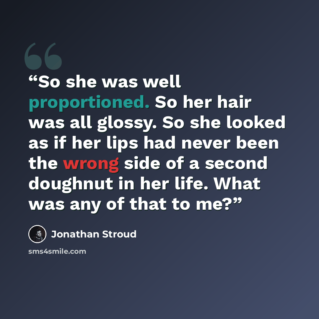 “So she was well proportioned. So her hair was all glossy. So she looked as if her lips had never been the wrong side of a second doughnut in her life. What was any of that to me?” quote by Jonathan Stroud