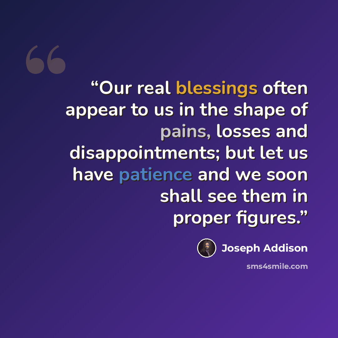“Our real blessings often appear to us in the shape of pains, losses and disappointments; but let us have patience and we soon shall see them in proper figures.” quote by Joseph Addison