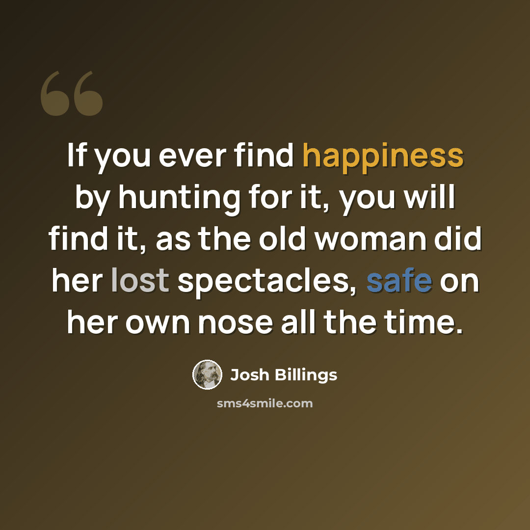 “If you ever find happiness by hunting for it, you will find it, as the old woman did her lost spectacles, safe on her own nose all the time.” quote by Josh Billings