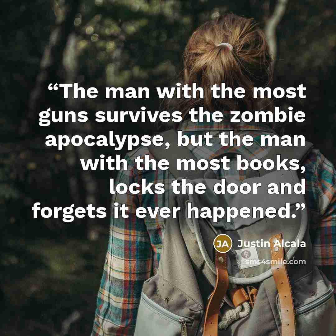 “The man with the most guns survives the zombie apocalypse, but the man with the most books, locks the door and forgets it ever happened.” quote by Justin Alcala