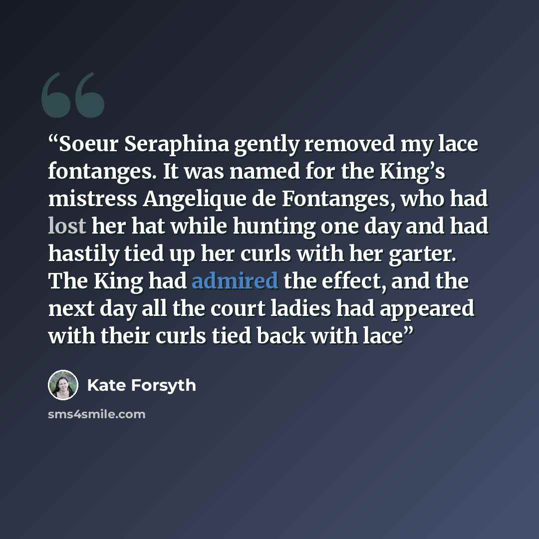 “Soeur Seraphina gently removed my lace fontanges. It was named for the King’s mistress Angelique de Fontanges, who had lost her hat while hunting one day and had hastily tied up her curls with her garter. The King had admired the effect, and the next day all the court ladies had appeared with…” quote by Kate Forsyth
