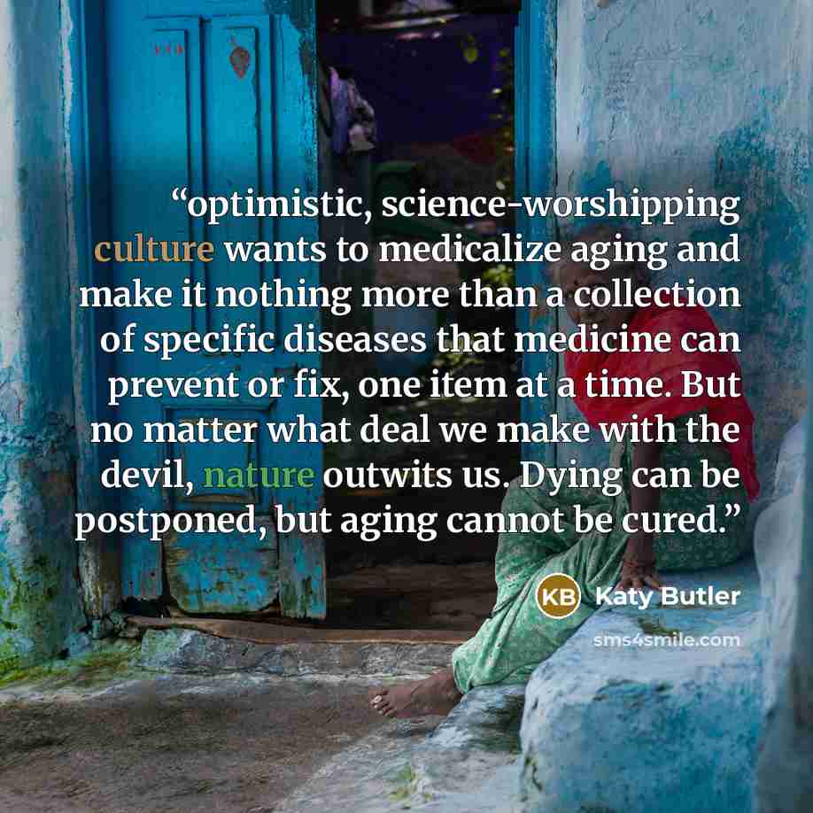 “optimistic, science-worshipping culture wants to medicalize aging and make it nothing more than a collection of specific diseases that medicine can prevent or fix, one item at a time. But no matter what deal we make with the devil, nature outwits us. Dying can be postponed, but aging cannot be…” quote by Katy Butler