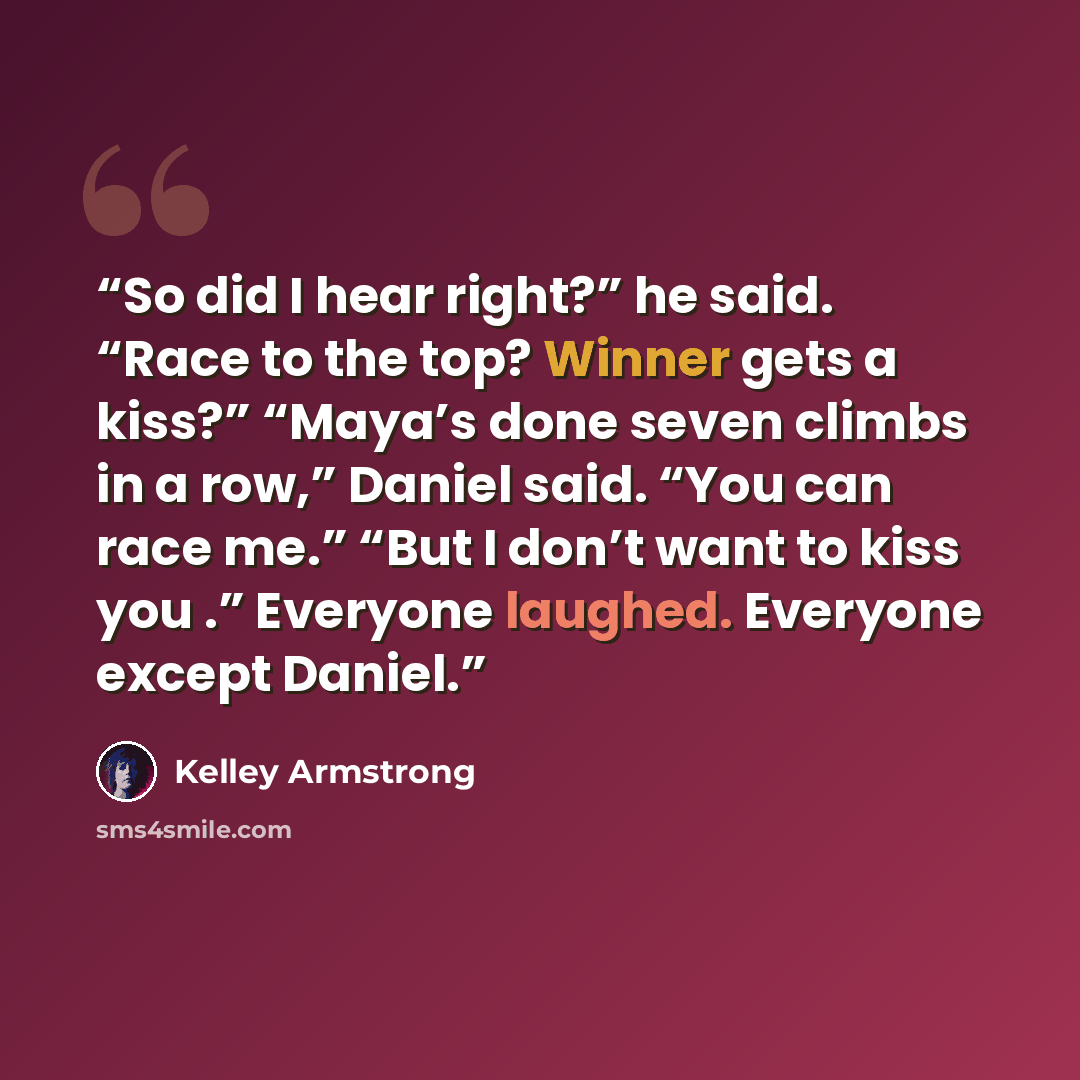 “So did I hear right?” he said. “Race to the top? Winner gets a kiss?” “Maya’s done seven climbs in a row,” Daniel said. “You can race me.” “But I don’t want to kiss you .” Everyone laughed. Everyone except Daniel.” quote by Kelley Armstrong
