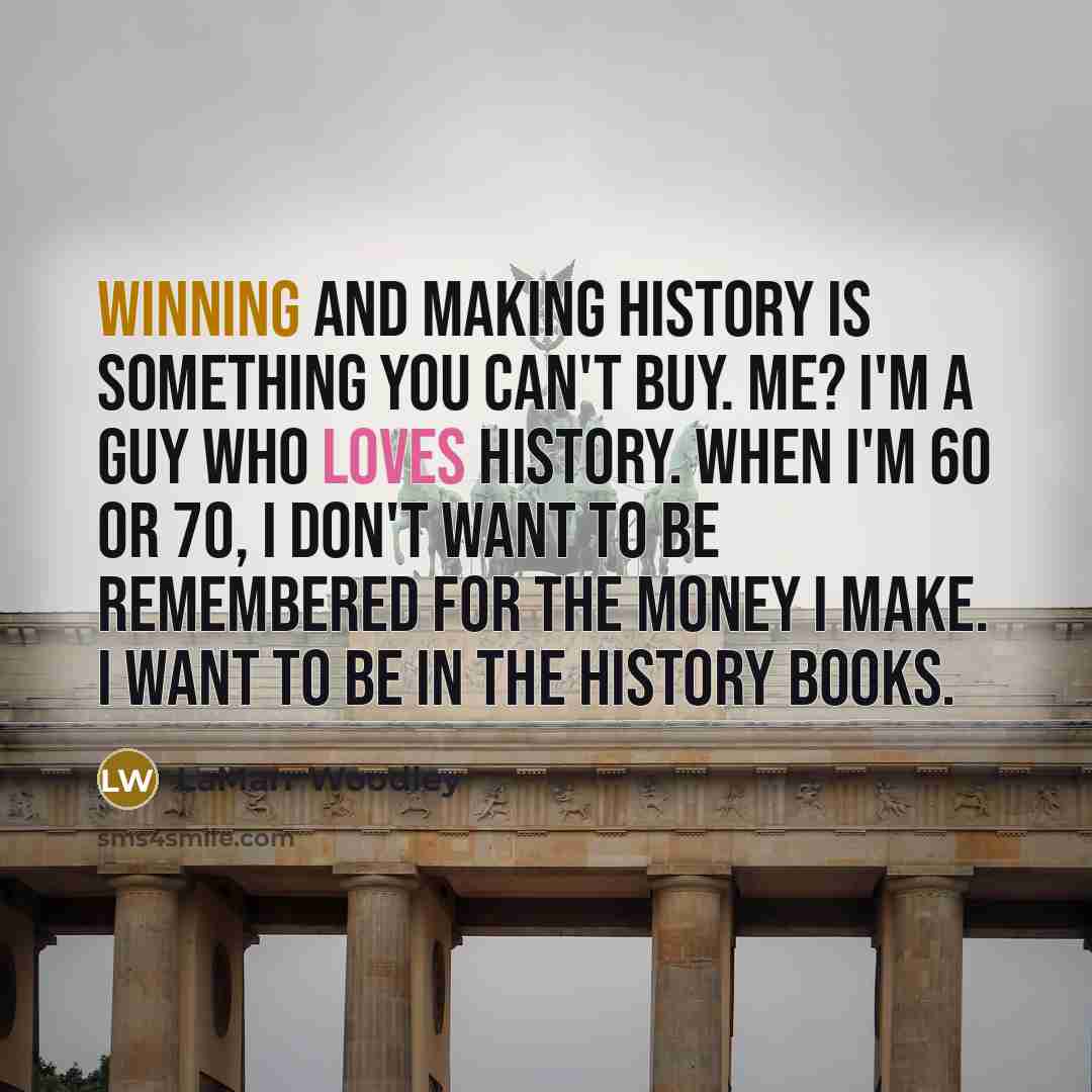 “Winning and making history is something you can't buy. Me? I'm a guy who loves history. When I'm 60 or 70, I don't want to be remembered for the money I make. I want to be in the history books.” quote by LaMarr Woodley