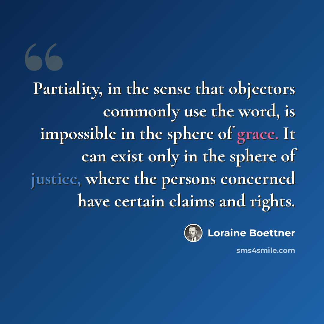 “Partiality, in the sense that objectors commonly use the word, is impossible in the sphere of grace. It can exist only in the sphere of justice, where the persons concerned have certain claims and rights.” quote by Loraine Boettner