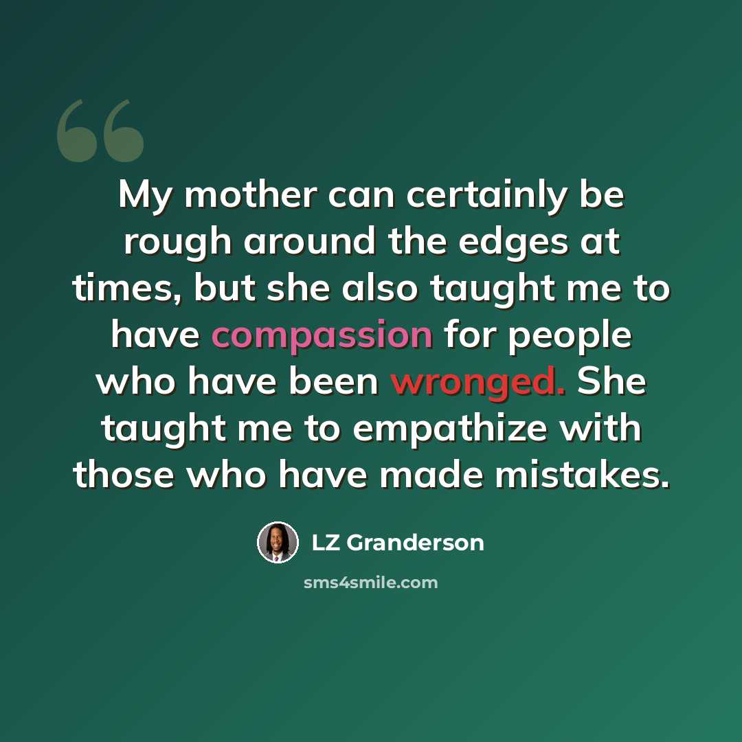 “My mother can certainly be rough around the edges at times, but she also taught me to have compassion for people who have been wronged. She taught me to empathize with those who have made mistakes.” quote by LZ Granderson