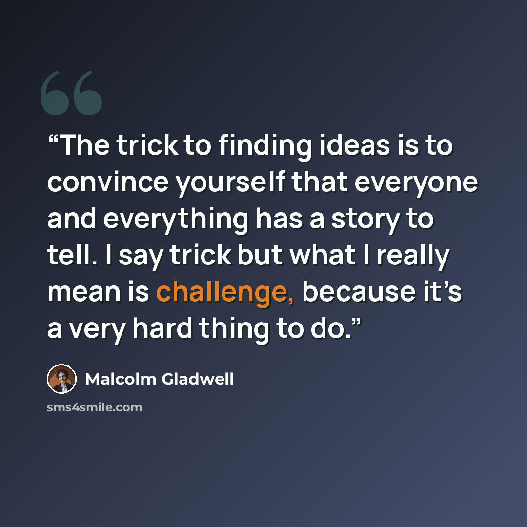 “The trick to finding ideas is to convince yourself that everyone and everything has a story to tell. I say trick but what I really mean is challenge, because it’s a very hard thing to do.” quote by Malcolm Gladwell