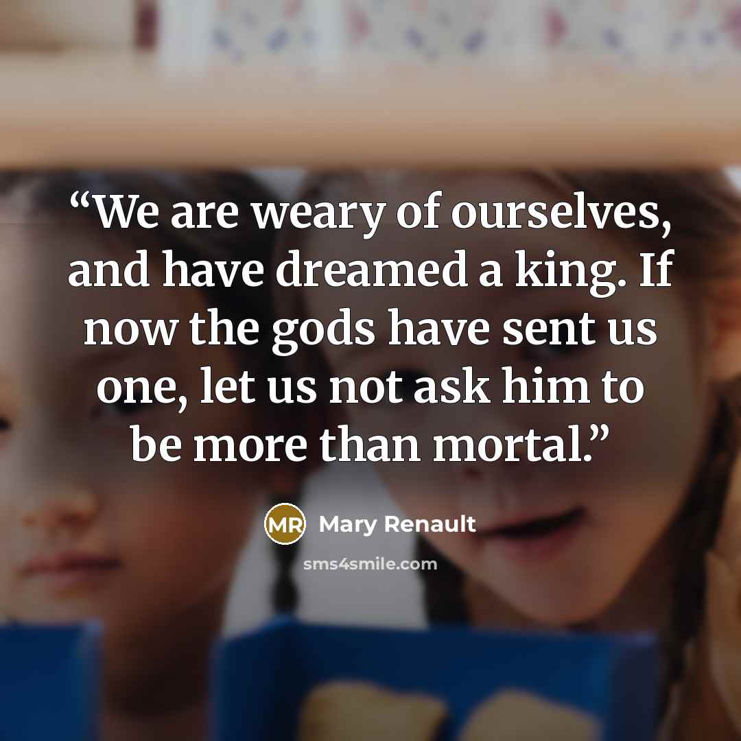 “We are weary of ourselves, and have dreamed a king. If now the gods have sent us one, let us not ask him to be more than mortal.” quote by Mary Renault