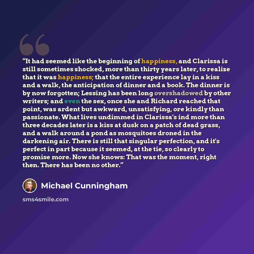 “It had seemed like the beginning of happiness, and Clarissa is still sometimes shocked, more than thirty years later, to realize that it was happiness; that the entire experience lay in a kiss and a walk, the anticipation of dinner and a book. The dinner is by now forgotten; Lessing has been long…” quote by Michael Cunningham