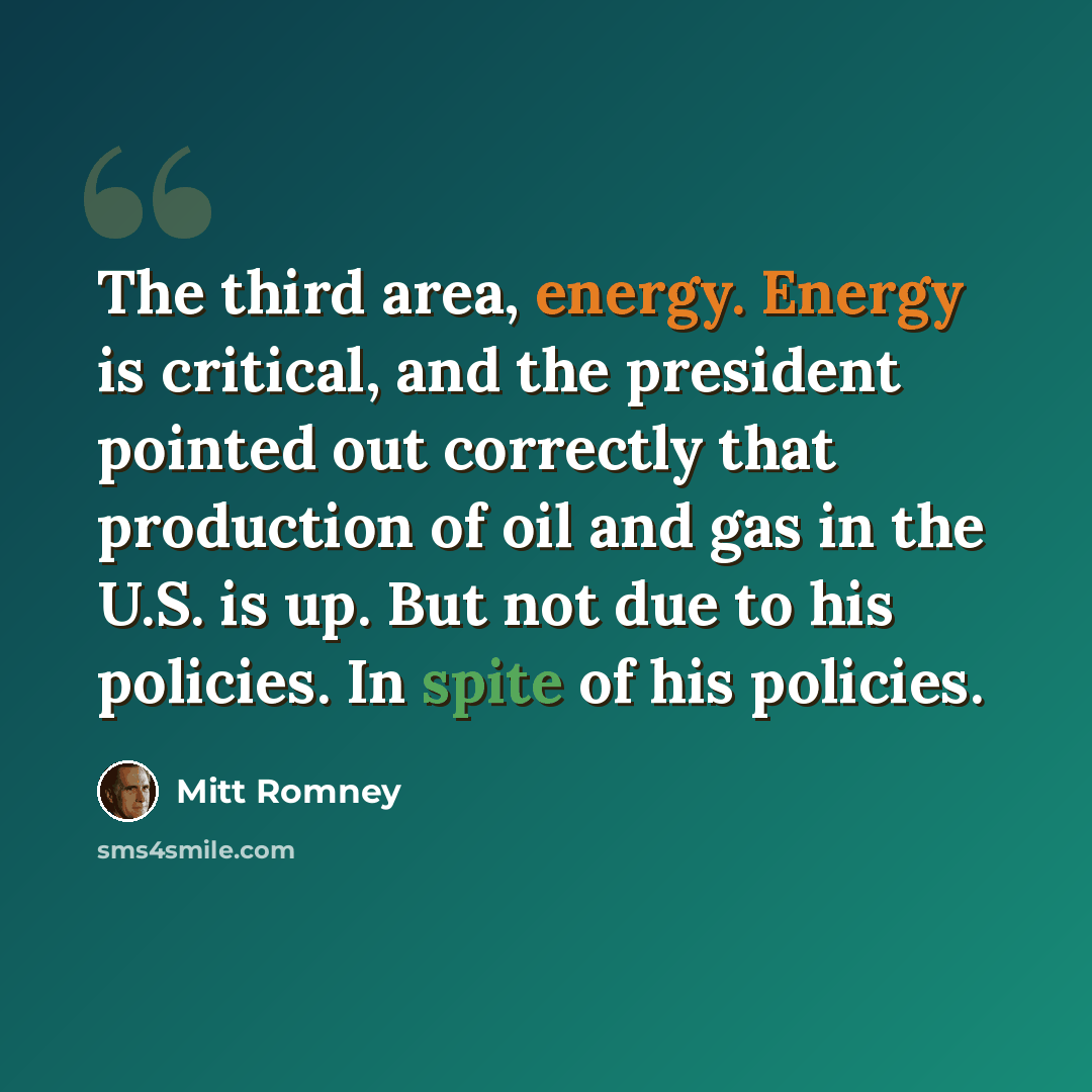 “The third area, energy. Energy is critical, and the president pointed out correctly that production of oil and gas in the U.S. is up. But not due to his policies. In spite of his policies.” quote by Mitt Romney